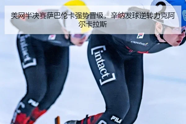 美网半决赛萨巴伦卡强势晋级，辛纳发球逆转力克阿尔卡拉斯