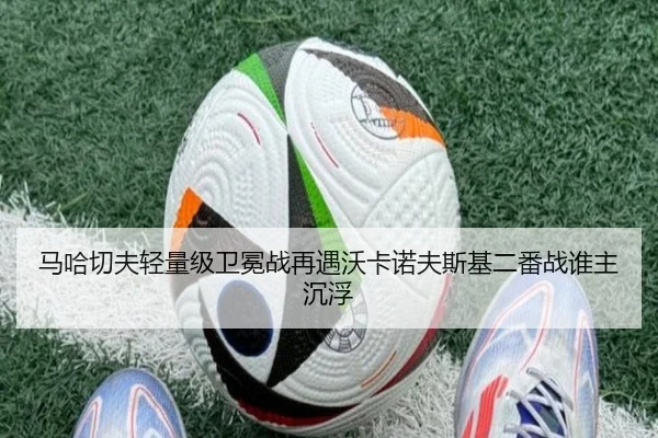 马哈切夫轻量级卫冕战再遇沃卡诺夫斯基二番战谁主沉浮
