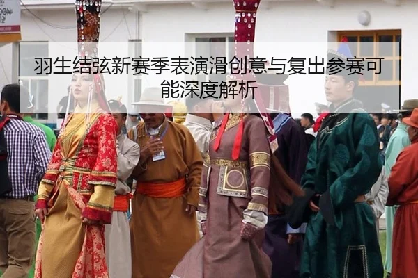 羽生结弦新赛季表演滑创意与复出参赛可能深度解析