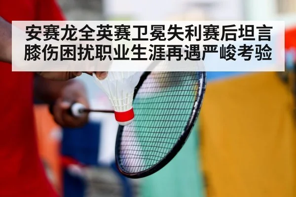 安赛龙全英赛卫冕失利赛后坦言膝伤困扰职业生涯再遇严峻考验